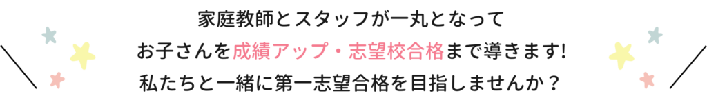 家庭教師とスタッフが一丸となってお子さんを成績アップ・志望校合格まで導きます！私たちと一緒に第一志望合格を目指しませんか？