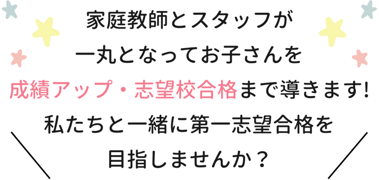 家庭教師とスタッフが一丸となってお子さんを成績アップ・志望校合格まで導きます！私たちと一緒に第一志望合格を目指しませんか？