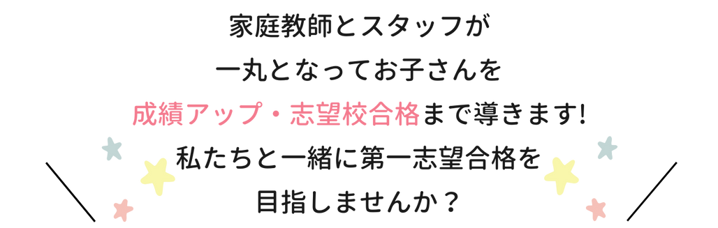 家庭教師とスタッフが一丸となってお子さんを成績アップ・志望校合格まで導きます！私たちと一緒に第一志望合格を目指しませんか？