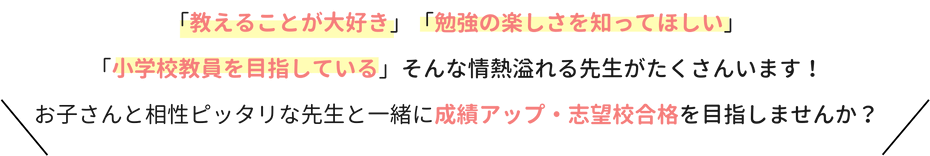 「教えることが大好き」「勉強の楽しさを知ってほしい」「小学校教員を目指している」そんな情熱溢れる先生がたくさんいます！お子さんと相性ピッタリな先生と一緒に成績アップ・志望校合格を目指しませんか？