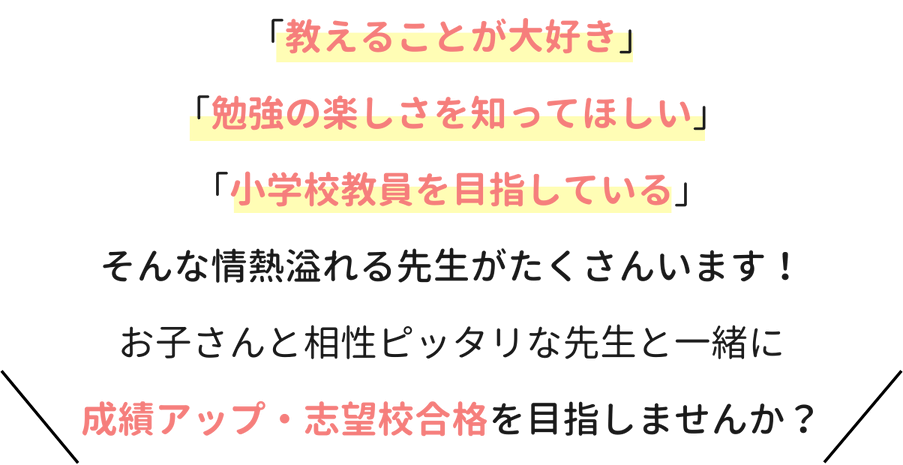 「教えることが大好き」「勉強の楽しさを知ってほしい」「小学校教員を目指している」そんな情熱溢れる先生がたくさんいます！お子さんと相性ピッタリな先生と一緒に成績アップ・志望校合格を目指しませんか？