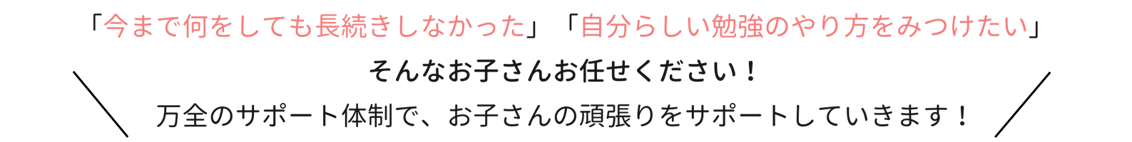 「今まで何をしても長続きしなかった」「自分らしい勉強のやり方をみつけたい」そんなお子さんお任せください！万全のサポート体制で、お子さんの頑張りをサポートしていきます！