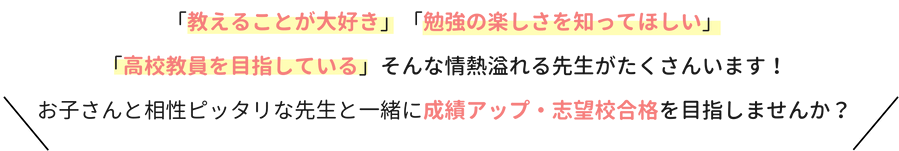 「教えることが大好き」「勉強の楽しさを知ってほしい」「高校教員を目指している」そんな情熱溢れる先生がたくさんいます！お子さんと相性ぴったりな先生と一緒に成績アップ・志望校合格を目指しませんか？