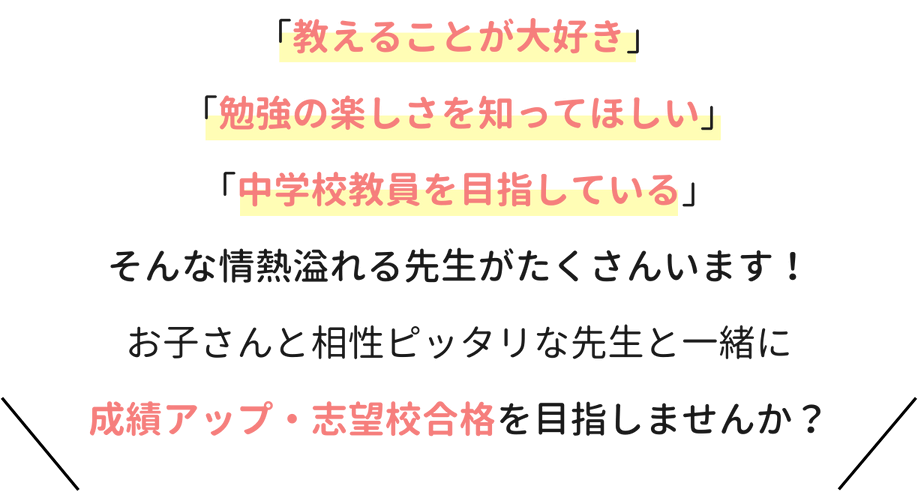 「教えることが大好き」「勉強の楽しさを知ってほしい」「中学校教員を目指している」そんな情熱溢れる先生がたくさんいます！お子さんと相性ぴったりな先生と一緒に成績アップ・志望校合格を目指しませんか？