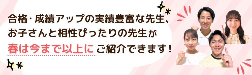 合格・成績アップの実績豊富な先生、お子さんと相性ぴったりの先生が春は今まで以上にご紹介できます！