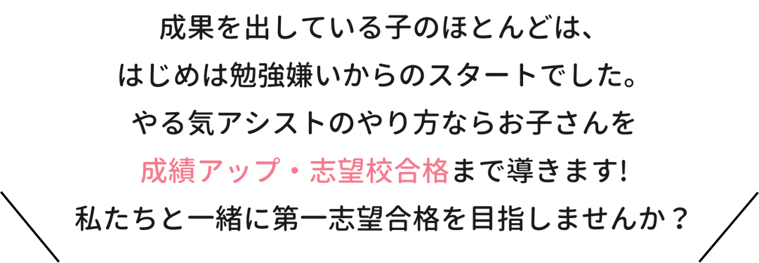 成果を出している子のほとんどは、はじめは勉強嫌いからのスタートでした。やる気アシストのやり方ならお子さんを成績アップ・志望校合格まで導きます！私たちと一緒に第一志望校合格を目指しませんか？