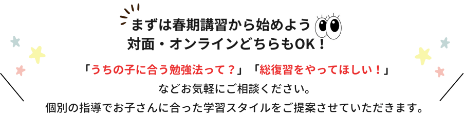 まずは春期講習から始めよう！対面・オンラインどちらもOK！「うちの子に合う勉強法って？」「総復習をやってほしい！」などお気軽にご相談ください。個別の指導でお子さんに合った学習スタイルをご提案させていただきます。