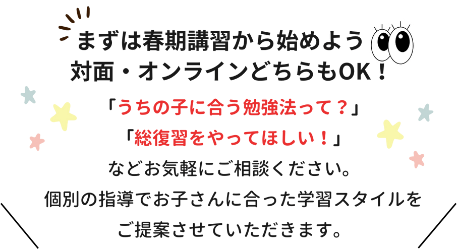 まずは春期講習から始めよう！対面・オンラインどちらもOK！「うちの子に合う勉強法って？」「総復習をやってほしい！」などお気軽にご相談ください。個別の指導でお子さんに合った学習スタイルをご提案させていただきます。