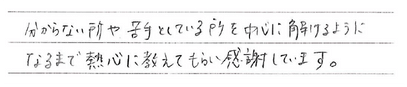 分からない所や苦手としている所を中心に解けるようになるまで熱心に教えてもらい感謝しています。