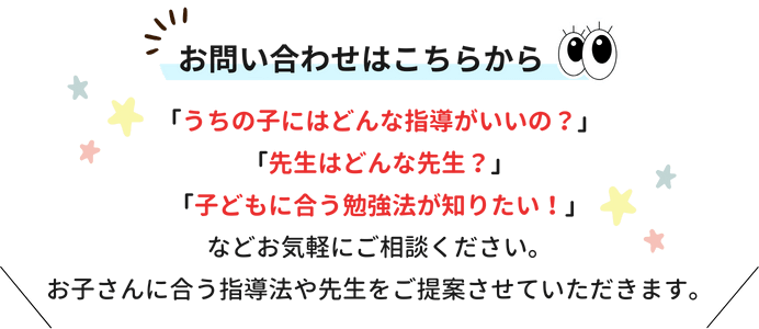 お問い合わせはこちらから！「うちの子にはどんな指導がいいの？」「先生はどんな先生？」「子どもに合う勉強法が知りたい！」などお気軽にご相談ください。お子さんに合う指導法や先生をご提案させていただきます。