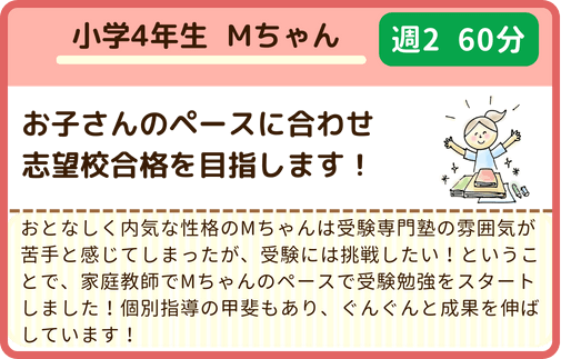 小学4年生Mくん、お子さんのペースに合わせ志望校合格を目指します！おとなしく内気な性格のＭちゃんは受験専門塾の雰囲気が苦手と感じてしまったが、受験には挑戦したい！ということで、家庭教師でＭちゃんのペースで受験勉強をスタートしました！個別指導の甲斐もあり、ぐんぐんと成果を伸ばしています！週2/60分