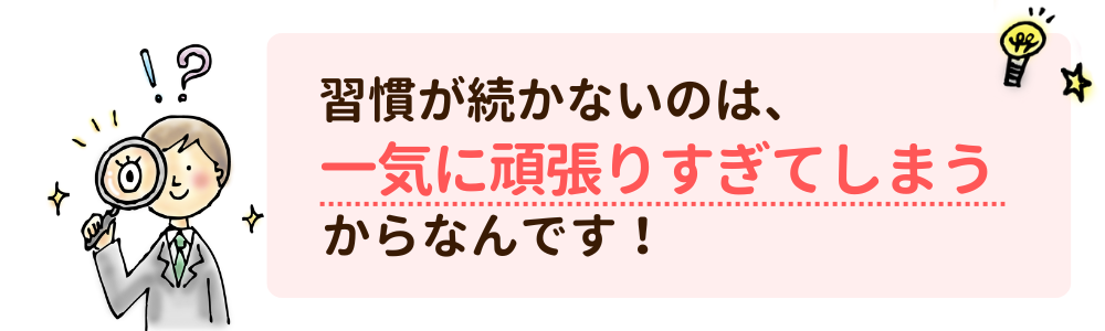 習慣が続かないのは、一気に頑張りすぎてしまうからなんです！