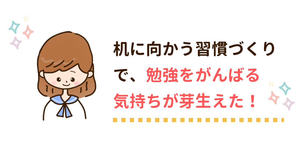 机に向かう習慣づくりで、勉強をがんばる気持ちが芽生えた！