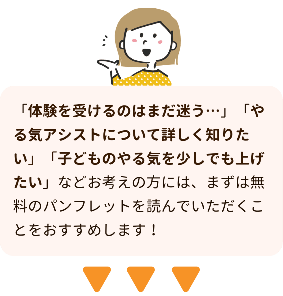 家庭教師のやる気アシストは「体験を受けるのはまだ迷う…」「やる気アシストについて詳しく知りたい」「子どものやる気を少しでも上げたい」などお考えの方には、まずは無料のパンフレットを読んでいただくことをおすすめします！