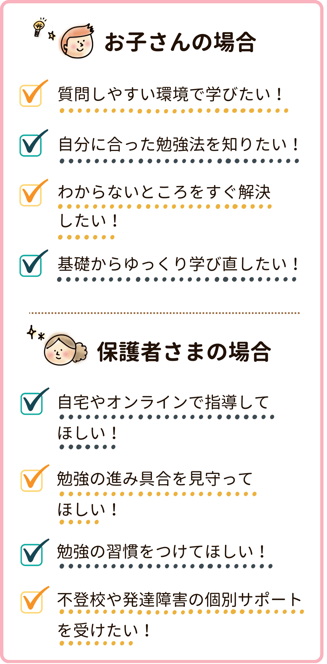 「質問をするのが苦手」「勉強のやり方が分からない」「わからないところが分からない」「前の学年の内容からつまづいている」というお悩みのお子さん。「勉強の様子を把握したい」「忙しくて送迎ができない」「勉強習慣を付けて欲しい」「お子さんが発達障害や不登校で勉強面に悩みがある」とお悩みの保護者さまには家庭教師がおすすめです！