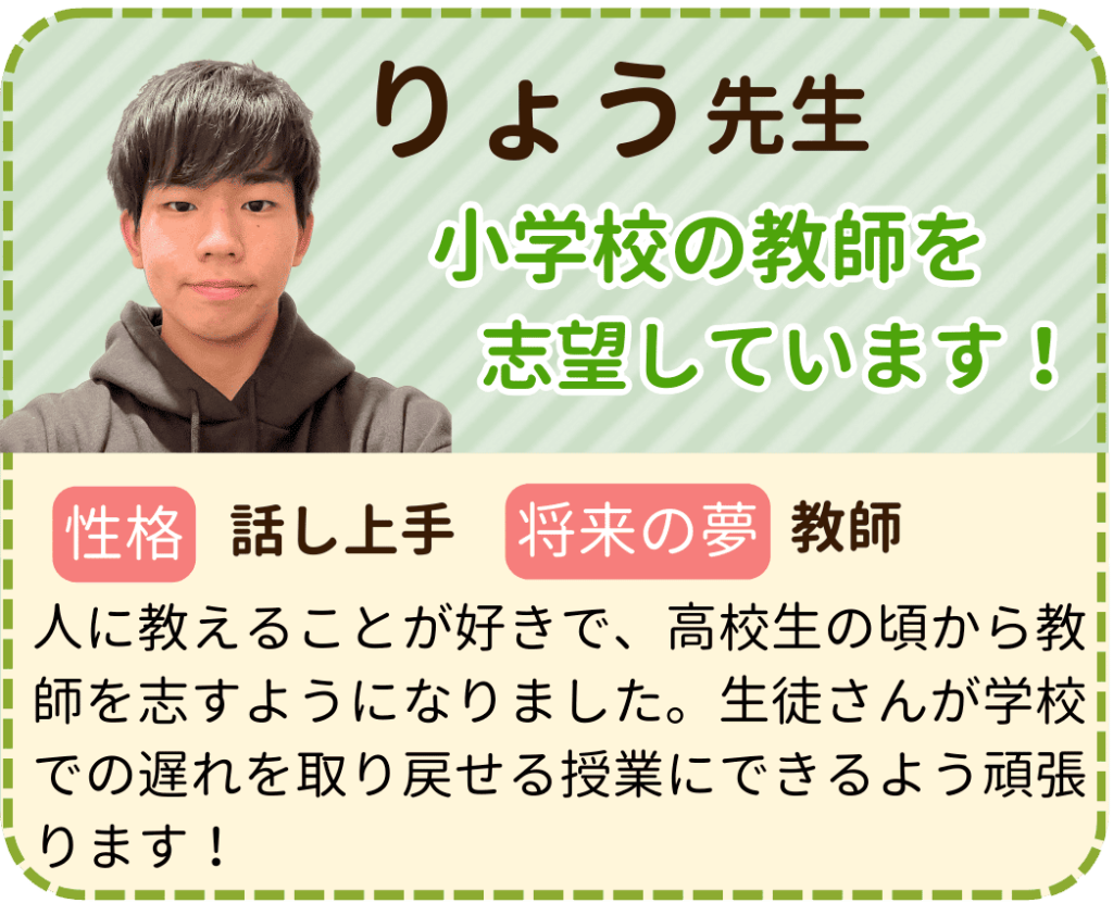 やる気アシストのりょう先生を紹介します。 りょう先生は小学校の教師を志望しています。 性格は話し上手で、将来の夢は教師です。 人に教えることが好きで、高校生のころから教師を志すようになりました。生徒さんが学校での遅れを取り戻せる授業にできるよう頑張ります。