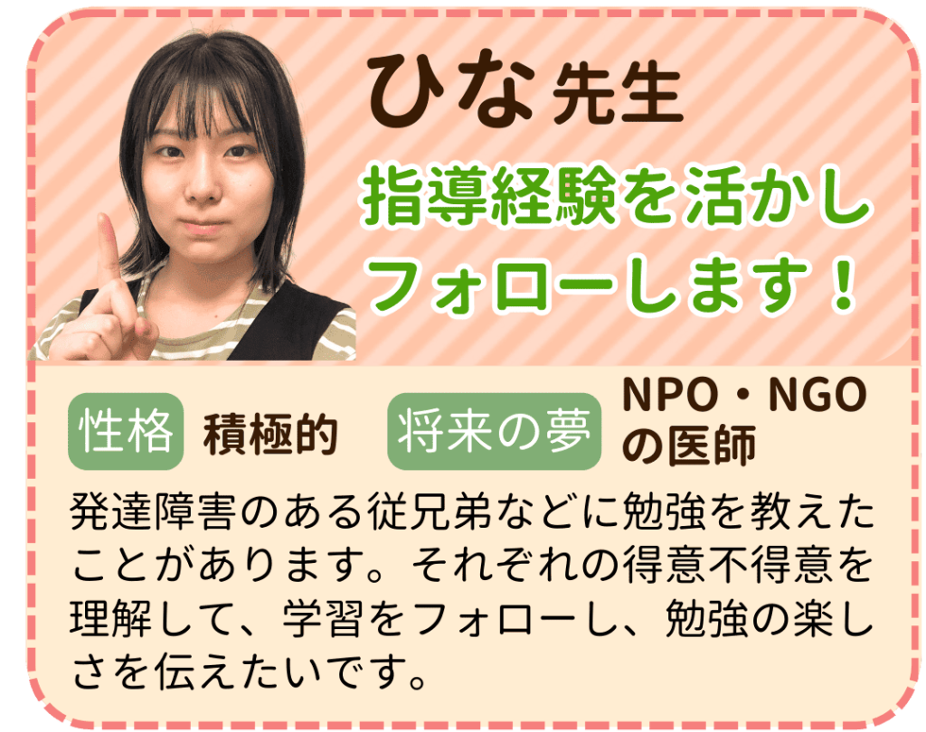 やる気アシストのひな先生を紹介します。 ひな先生は指導経験を活かしフォローします！ 性格は積極的で将来の夢はNPO・NGOの医師です。 発達障害のある従兄弟などに勉強を教えたことがあります。それぞれの得意不得意を理解して、学習をフォローし、勉強の楽しさを伝えたいです。