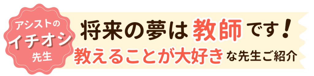 将来の夢は教師です！やる気アシストイチオシの教えることが大好きな先生をご紹介します。