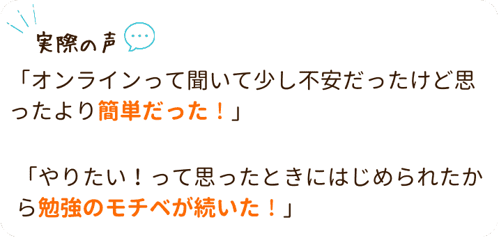 オンライン個別指導の実際の声をご紹介!
「オンラインって聞いて少し不安だったけど思ったより簡単だった!」
「やりたい!って思ったときにはじめられたから勉強のモチベが続いた!」