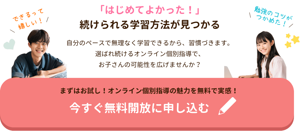 「はじめてよかった！」続けられる学習方法が見つかる
自分のペースで無理なく学習できるから、習慣づきます。
選ばれ続けるオンライン個別指導で、
お子さんの可能性を広げませんか？
まずはお試し！無料開放で安心のサポート体制を体感！今すぐ無料開放に申し込む