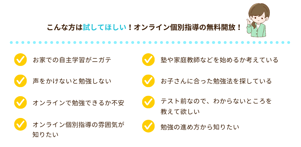 こんな方は試してほしい！オンライン個別指導の無料開放！
・お家での自主学習がニガテ
・声をかけないと勉強しない
・オンラインで勉強できるか不安
・オンライン個別指導の雰囲気が知りたい
・塾や家庭教師などを始めるか考えている
・お子さんに合った勉強法を探している
・テスト前なので、わからないところを教えて欲しい
・勉強の進め方から知りたい