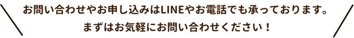 お問い合わせやお申し込みはLINEやお電話でも承っております。
まずはお気軽にお問い合わせください！