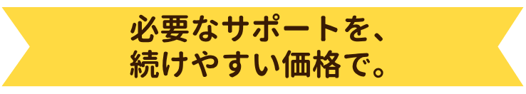 必要なサポートを、続けやすい価格で。