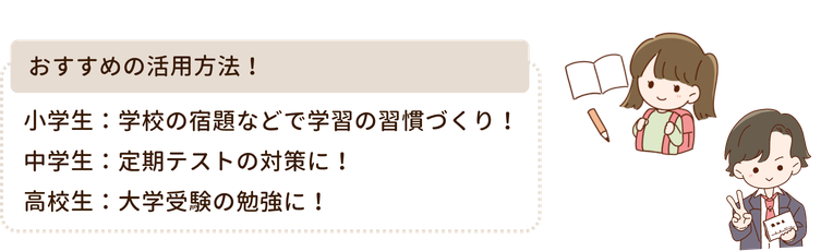 おすすめの活用方法!
小学生:学校の宿題などで学習の習慣づくり!
中学生:定期テストの対策に!
高校生:大学受験の勉強に!