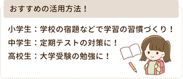 おすすめの活用方法!
小学生:学校の宿題などで学習の習慣づくり!
中学生:定期テストの対策に!
高校生:大学受験の勉強に!