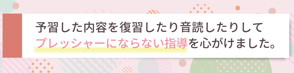 やる気アシストの家庭教師が行ったぴったりの指導方法は？予習した内容を復習したり音読したりして、プレッシャーにならない指導を心がけました。