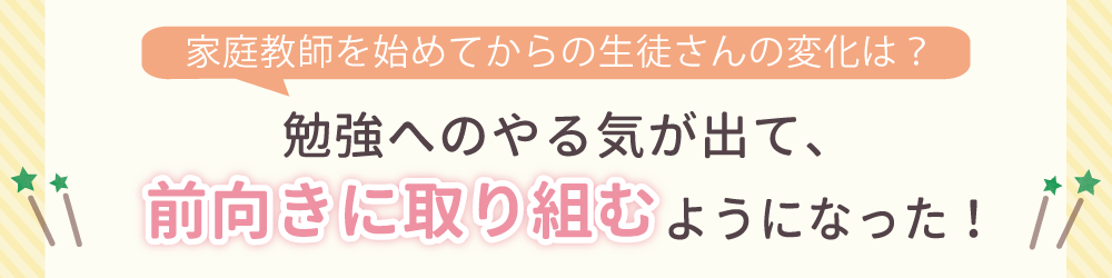 やる気アシストで家庭教師を始めてからの生徒さんの変化は？勉強へのやる気が出て、前向きに取り組むようになった！