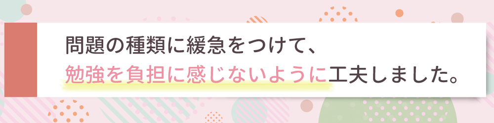 やる気アシストの家庭教師が行ったぴったりの指導方法は？問題の種類に緩急をつけて、勉強を負担に感じないよう工夫しました。