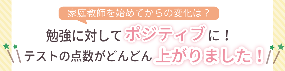 家庭教師を始めてからの変化は？勉強に対してポジティブに！テストの点数がどんどん上がりました！