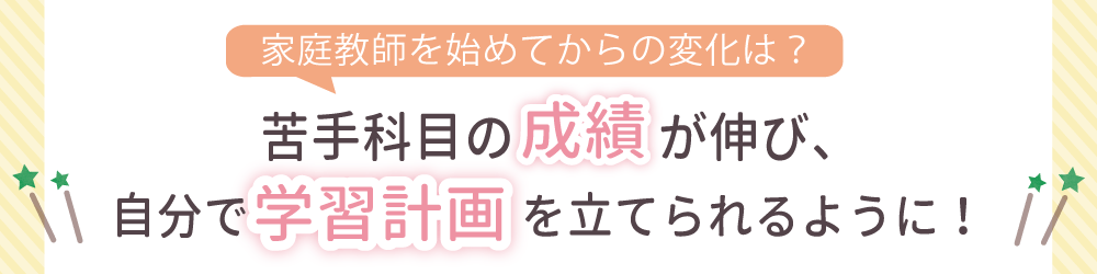 家庭教師を始めてからの変化は？苦手科目の成績が伸び、自分で学習計画を立てられるように！