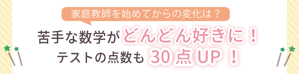 家庭教師を始めてからの変化は？苦手な数学がどんどん好きに！テストの点数も30点ＵＰ！