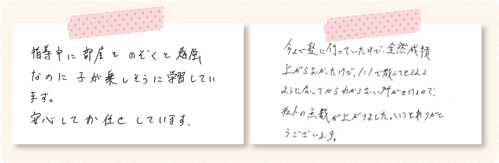 小6　よういちくんのお父さん 指導中に部屋をのぞくと勉強なのに子が楽しそうに学習しています。安心してお任せしています。 中2　あきとしくん 今まで塾に行ってたけど、全然成績が上がらなかったけど、1：1で教えてもらえるようになってからわからないところが聞けるので、テストの点数が上がりました。いつもありがとうございます。