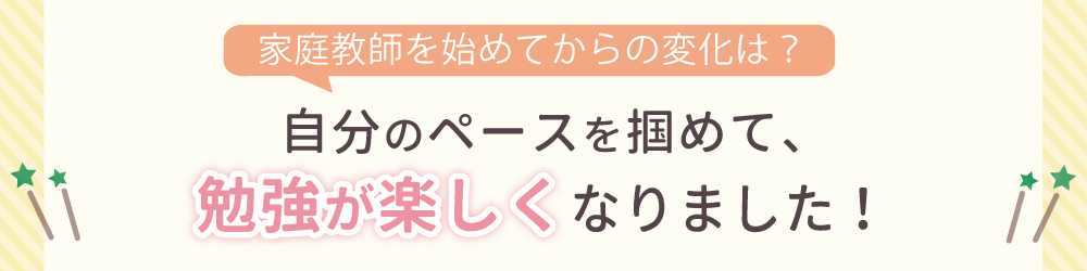 家庭教師を始めてからの変化は？自分のペースを掴めて、勉強が楽しくなりました！