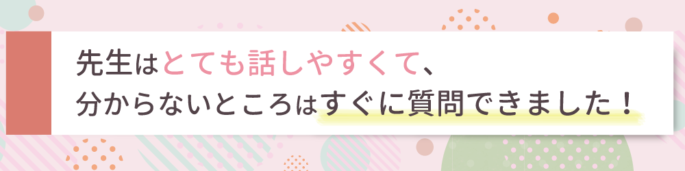 先生はとても話しやすくて、分からないところはすぐに質問できました！