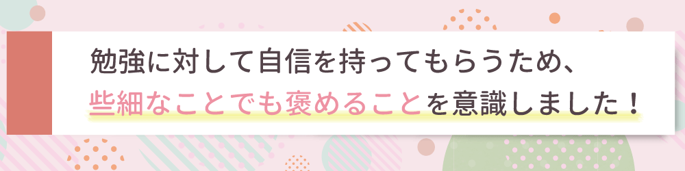 勉強に対して自信を持ってもらうため、些細なことでも褒めることを意識しました！