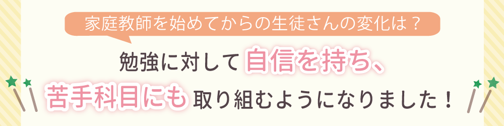 家庭教師を始めてからの生徒さんの変化は？勉強に対して自信を持ち、苦手科目にも取り組むようになりました！