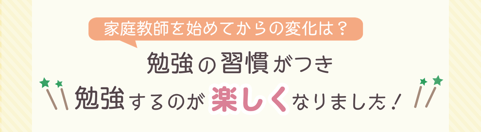 家庭教師を始めてからの変化は？　勉強の習慣がつき勉強するのが楽しくなりました！