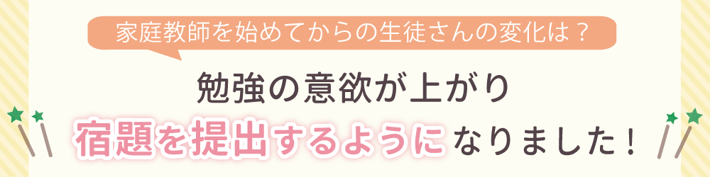 家庭教師を始めてからの生徒さんの変化は？勉強に対して自信を持ち、苦手科目にも取り組むようになりました！