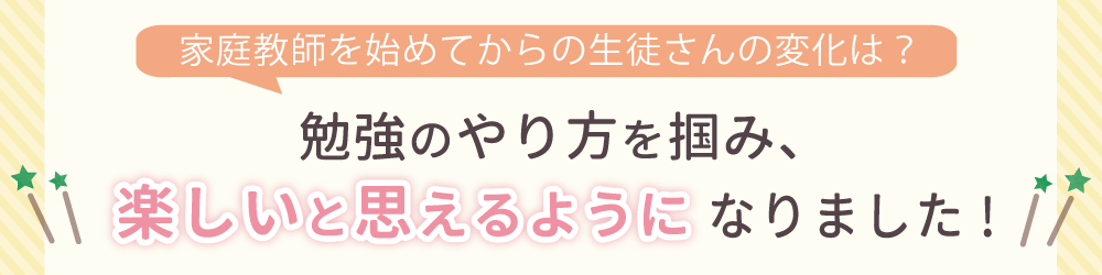 家庭教師を始めてからの生徒さんの変化は？勉強に対して自信を持ち、苦手科目にも取り組むようになりました！