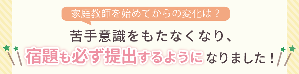 家庭教師を始めてからの生徒さんの変化は？勉強に対して自信を持ち、苦手科目にも取り組むようになりました！