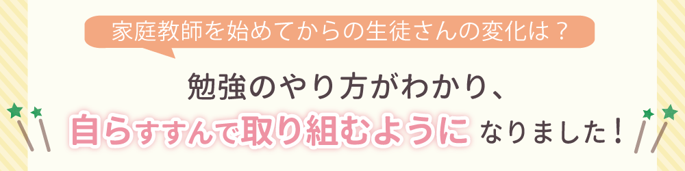 家庭教師を始めてからの生徒さんの変化は？勉強に対して自信を持ち、苦手科目にも取り組むようになりました！