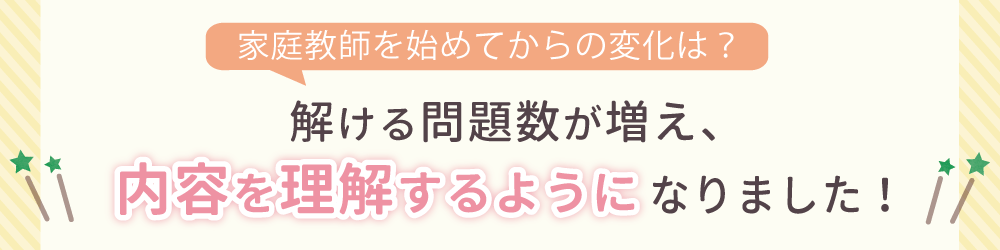 家庭教師を始めてからの生徒さんの変化は？勉強に対して自信を持ち、苦手科目にも取り組むようになりました！