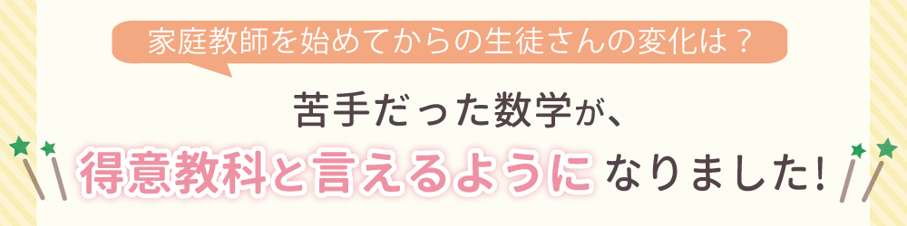 家庭教師を始めてからの生徒さんの変化は？勉強に対して自信を持ち、苦手科目にも取り組むようになりました！