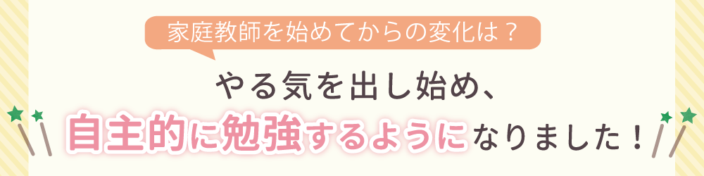 家庭教師を始めてからの生徒さんの変化は？勉強に対して自信を持ち、苦手科目にも取り組むようになりました！