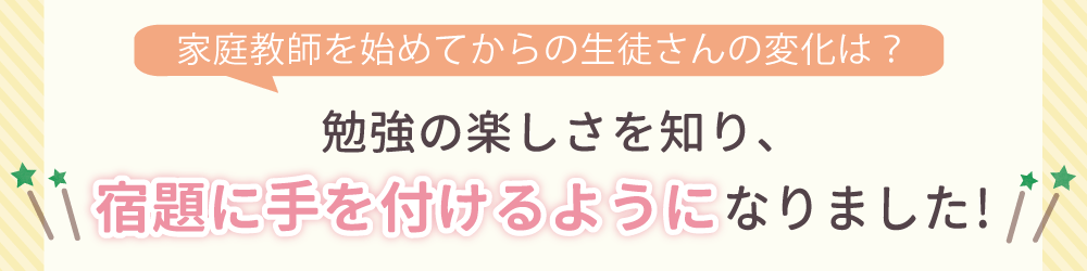 家庭教師を始めてからの生徒さんの変化は？勉強に対して自信を持ち、苦手科目にも取り組むようになりました！