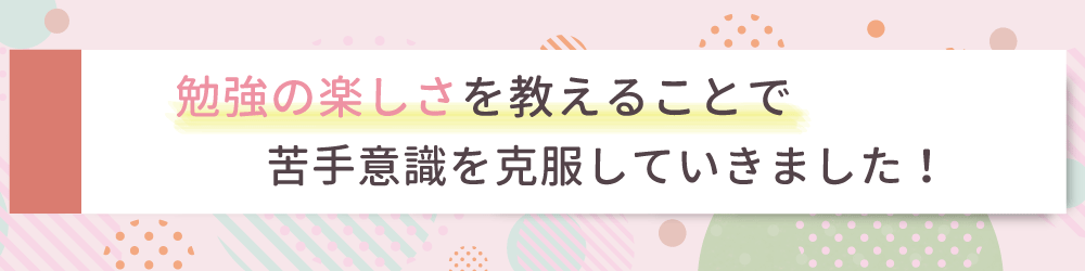 勉強に対して自信を持ってもらうため、些細なことでも褒めることを意識しました！